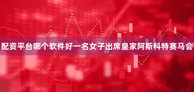 配资平台哪个软件好一名女子出席皇家阿斯科特赛马会