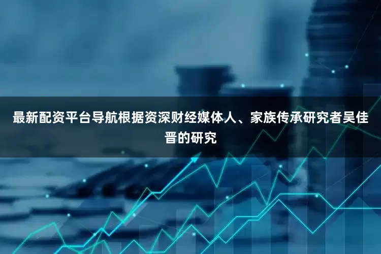 最新配资平台导航根据资深财经媒体人、家族传承研究者吴佳晋的研究