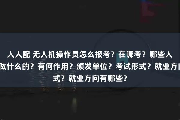 人人配 无人机操作员怎么报考？在哪考？哪些人适合考是做什么的？有何作用？颁发单位？考试形式？就业方向有哪些？