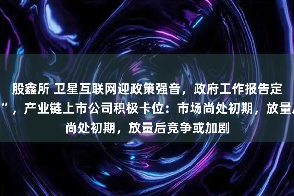 股鑫所 卫星互联网迎政策强音,政府工作报告定调“加快发展”,产业链上市公司积极卡位:市场尚处初期,放量后竞争或加剧