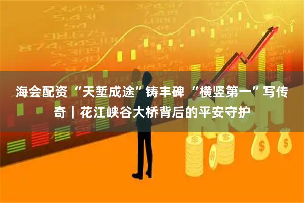 海会配资 “天堑成途”铸丰碑 “横竖第一”写传奇｜花江峡谷大桥背后的平安守护