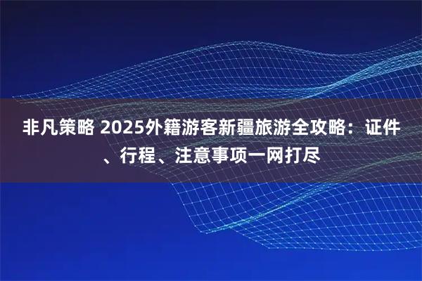 非凡策略 2025外籍游客新疆旅游全攻略：证件、行程、注意事项一网打尽