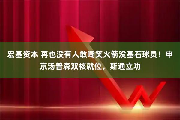 宏基资本 再也没有人敢嘲笑火箭没基石球员！申京汤普森双核就位，斯通立功