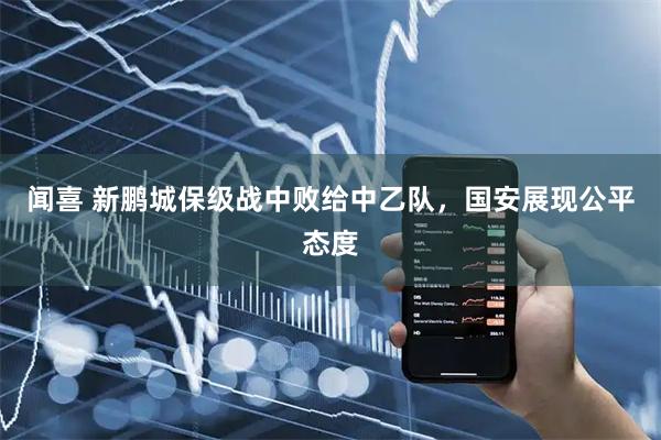 闻喜 新鹏城保级战中败给中乙队，国安展现公平态度