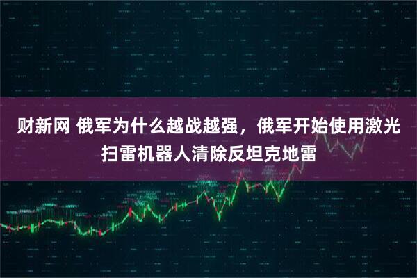 财新网 俄军为什么越战越强,俄军开始使用激光扫雷机器人清除反坦克地雷