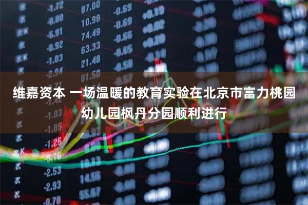 维嘉资本 一场温暖的教育实验在北京市富力桃园幼儿园枫丹分园顺利进行