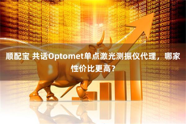 顺配宝 共话Optomet单点激光测振仪代理，哪家性价比更高？