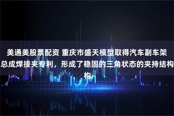 美通美股票配资 重庆市盛天模型取得汽车副车架总成焊接夹专利，形成了稳固的三角状态的夹持结构