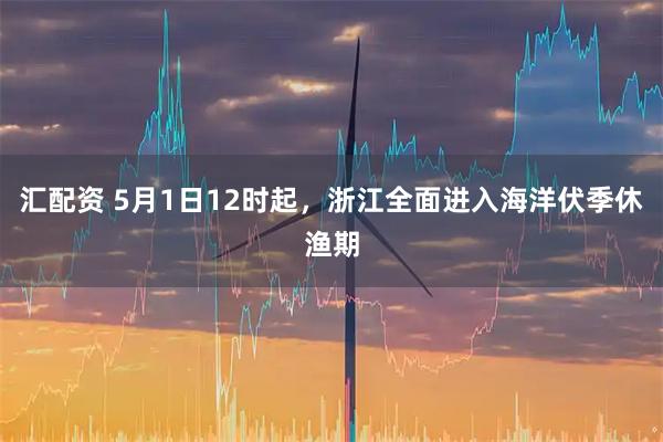 汇配资 5月1日12时起，浙江全面进入海洋伏季休渔期