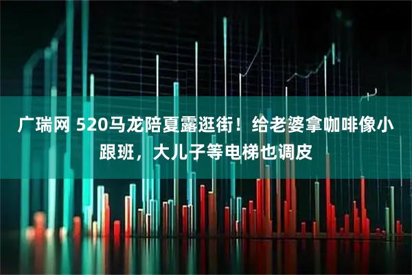 广瑞网 520马龙陪夏露逛街！给老婆拿咖啡像小跟班，大儿子等电梯也调皮