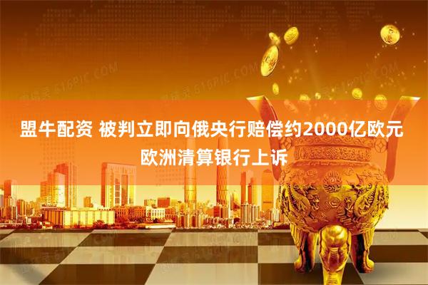 盟牛配资 被判立即向俄央行赔偿约2000亿欧元 欧洲清算银行上诉