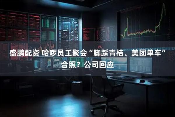 盛鹏配资 哈啰员工聚会“脚踩青桔、美团单车”合照？公司回应