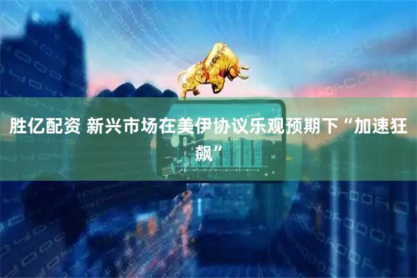 胜亿配资 新兴市场在美伊协议乐观预期下“加速狂飙”