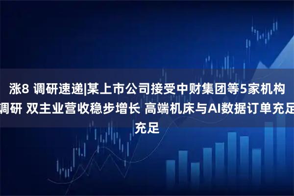 涨8 调研速递|某上市公司接受中财集团等5家机构调研 双主业营收稳步增长 高端机床与AI数据订单充足