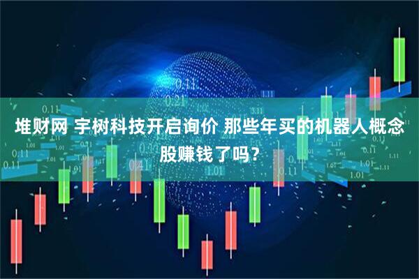 堆财网 宇树科技开启询价 那些年买的机器人概念股赚钱了吗?
